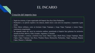 EL INCARIO
- Según las crónicas, el gran organizador del Imperio Inca fue el Inca Pachacútec.
- Pachacútec y su ejército expulsó a los chancas, dando inicio a una serie de conquistas y expansión a gran
escala.
- Otros líderes militares, como su hermano Cápac Yupanqui, y luego Túpac Yupanqui y Amaru Túpac,
continuaron conquistando.
- Se expandió desde allí, hacia los territorios andinos, permitiendo al Imperio Inca gobernar los territorios
actuales de Perú, Bolivia, Chile, Ecuador, Argentina y Colombia
- Según leyendas y crónicas, existieron trece incas: Manco Cápac, Sinchi Roca, Lloque Yupanqui, Mayta
Cápac, Cápac Yupanqui, Inca Roca, Yhuahua Huaca, Huiracocha, Pachacútec, Túpac Yupanqui, Huayna
Cápac, Huascar y Atahualpa
Creación del imperio inca
 