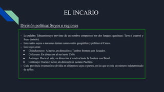 EL INCARIO
- La palabra Tahuantinsuyo proviene de un nombre compuesto por dos lenguas quechuas: Tawa ( cuatro) y
Suyo (estado).
- Los cuatro suyos o naciones tenían como centro geográfico y político al Cusco.
- Los suyos eran:
● Chinchaysuyo: Al norte, en dirección a Tumbes frontera con Ecuador.
● Collayuso: En dirección al sur hasta Chile
● Antisuyo: Hacia el este, en dirección a la selva hasta la frontera con Brasil.
● Contisuyo: Hacia el oeste, en dirección al océano Pacífico.
- Cada provincia (wamani) se dividía en diferentes sayas o partes, en las que existía un número indeterminado
de ayllus.
División política: Suyos o regiones
 