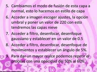 5. Cambiamos el modo de fusión de esta capa a
normal, esto lo hacemos en estilo de capa
6. Acceder a imagen escoger ajustes, la opción
umbral y poner un valor de 220 con esto
tendremos las capas nieve
7. Acceder a filtro, desenfocar, desenfoque
gaussiano y establecer en un valor de 0.5
8. Acceder a filtro, desenfocar, desenfoque de
movimientos y establecer un ángulo de 5%.
9. Para dar un mayor realce podemos repetir el
proceso con una opacidad del 50% al 60%.
 