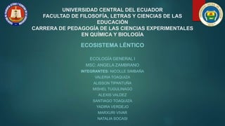 UNIVERSIDAD CENTRAL DEL ECUADOR
FACULTAD DE FILOSOFÍA, LETRAS Y CIENCIAS DE LAS
EDUCACIÓN
CARRERA DE PEDAGOGÍA DE LAS CIENCIAS EXPERIMENTALES
EN QUÍMICA Y BIOLOGÍA
ECOSISTEMA LÉNTICO
ECOLOGÍA GENERAL I
MSC: ANGELA ZAMBRANO
INTEGRANTES: NICOLLE SIMBAÑA
VALERIA TOAQUIZA
ALISSON TIPANTUÑA
MISHEL TUGULINAGO
ALEXIS VALDEZ
SANTIAGO TOAQUIZA
YADIRA VERDEJO
MARXURI VIVAR
NATALIA SOCASI
 