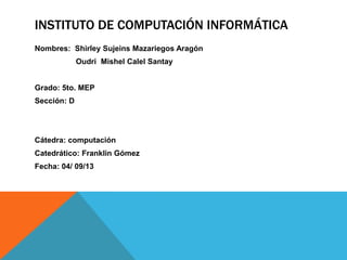 INSTITUTO DE COMPUTACIÓN INFORMÁTICA
Nombres: Shirley Sujeins Mazariegos Aragón
Oudri Mishel Calel Santay
Grado: 5to. MEP
Sección: D
Cátedra: computación
Catedrático: Franklin Gómez
Fecha: 04/ 09/13
 