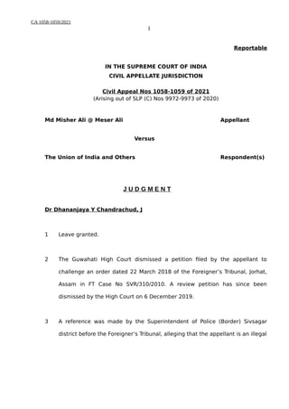 CA 1058-1059/2021
1
Reportable
IN THE SUPREME COURT OF INDIA
CIVIL APPELLATE JURISDICTION
Civil Appeal Nos 1058-1059 of 2021
(Arising out of SLP (C) Nos 9972-9973 of 2020)
Md Misher Ali @ Meser Ali Appellant
Versus
The Union of India and Others Respondent(s)
J U D G M E N T
Dr Dhananjaya Y Chandrachud, J
1 Leave granted.
2 The Guwahati High Court dismissed a petition filed by the appellant to
challenge an order dated 22 March 2018 of the Foreigner’s Tribunal, Jorhat,
Assam in FT Case No SVR/310/2010. A review petition has since been
dismissed by the High Court on 6 December 2019.
3 A reference was made by the Superintendent of Police (Border) Sivsagar
district before the Foreigner’s Tribunal, alleging that the appellant is an illegal
Digitally signed by
Chetan Kumar
Date: 2021.03.27
12:26:22 IST
Reason:
Signature Not Verified
 