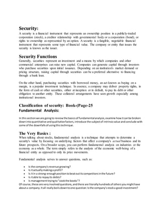 Security:
A security is a financial instrument that represents an ownership position in a publicly-traded
corporation (stock), a creditor relationship with governmental body or a corporation (bond), or
rights to ownership as represented by an option. A security is a fungible, negotiable financial
instrument that represents some type of financial value. The company or entity that issues the
security is known as the issuer.
Security Functions
Generally, securities represent an investment and a means by which companies and other
commercial enterprises can raise new capital. Companies can generate capital through investors
who purchase securities upon initial issuance. Depending on an institution's market demand or
pricing structure, raising capital through securities can be a preferred alternative to financing
through a bank loan.
On the other hand, purchasing securities with borrowed money, an act known as buying on a
margin, is a popular investment technique. In essence, a company may deliver property rights, in
the form of cash or other securities, either at inception or in default, to pay its debt or other
obligation to another entity. These collateral arrangements have seen growth especially among
institutional investors.
Classification of security: Book-(Page-25
Fundamental Analysis:
In thissectionwe are goingto reviewthe basicsof fundamentalanalysis,examine how itcanbe broken
downinto quantitative andqualitativefactors,introduce the subjectof intrinsicvalue andconclude with
some of the downfallsof usingthistechnique.
The Very Basics :
When talking about stocks, fundamental analysis is a technique that attempts to determine a
security's value by focusing on underlying factors that affect a company's actual business and its
future prospects. On a broader scope, you can perform fundamental analysis on industries or the
economy as a whole. The term simply refers to the analysis of the economic well-being of a
financial entity as opposed to only its price movements.
Fundamental analysis serves to answer questions, such as:
 Is the company'srevenue growing?
 Is itactuallymakinga profit?
 Is itin a strong-enoughpositiontobeatoutitscompetitorsinthe future?
 Is itable to repayits debts?
 Is managementtryingto"cookthe books"?
Of course,these are veryinvolvedquestions,andthere are literallyhundredsof othersyoumighthave
abouta company.Itall reallyboilsdowntoone question:Isthe company'sstocka good investment?
 