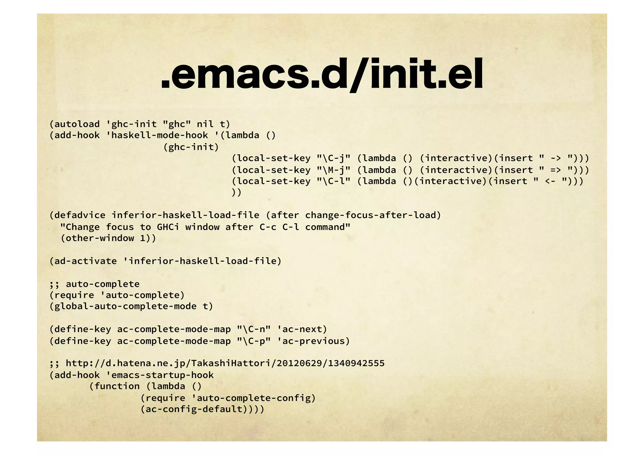 .emacs.d/init.el
(autoload 'ghc-init "ghc" nil t)
(add-hook 'haskell-mode-hook '(lambda ()
    
    
    
    
(ghc-init)
                                (local-set-key "C-j" (lambda () (interactive)(insert " -> ")))
                                (local-set-key "M-j" (lambda () (interactive)(insert " => ")))
                                (local-set-key "C-l" (lambda ()(interactive)(insert " <- ")))
                                ))

(defadvice inferior-haskell-load-file (after change-focus-after-load)
  "Change focus to GHCi window after C-c C-l command"
  (other-window 1))

(ad-activate 'inferior-haskell-load-file)

;; auto-complete
(require 'auto-complete)
(global-auto-complete-mode t)

(define-key ac-complete-mode-map "C-n" 'ac-next)
(define-key ac-complete-mode-map "C-p" 'ac-previous)

;; http://d.hatena.ne.jp/TakashiHattori/20120629/1340942555
(add-hook 'emacs-startup-hook
    
 (function (lambda ()
    
    
      (require 'auto-complete-config)
    
    
      (ac-config-default))))
 
