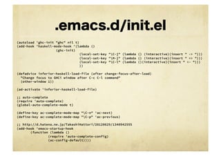 .emacs.d/init.el
(autoload 'ghc-init "ghc" nil t)
(add-hook 'haskell-mode-hook '(lambda ()
    
    
    
    
(ghc-init)
                                (local-set-key "C-j" (lambda () (interactive)(insert " -> ")))
                                (local-set-key "M-j" (lambda () (interactive)(insert " => ")))
                                (local-set-key "C-l" (lambda ()(interactive)(insert " <- ")))
                                ))

(defadvice inferior-haskell-load-file (after change-focus-after-load)
  "Change focus to GHCi window after C-c C-l command"
  (other-window 1))

(ad-activate 'inferior-haskell-load-file)

;; auto-complete
(require 'auto-complete)
(global-auto-complete-mode t)

(define-key ac-complete-mode-map "C-n" 'ac-next)
(define-key ac-complete-mode-map "C-p" 'ac-previous)

;; http://d.hatena.ne.jp/TakashiHattori/20120629/1340942555
(add-hook 'emacs-startup-hook
    
 (function (lambda ()
    
    
      (require 'auto-complete-config)
    
    
      (ac-config-default))))
 