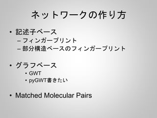 ネットワークの作り方 
• 記述子ベース 
– フィンガープリント 
– 部分構造ベースのフィンガープリント 
• グラフベース 
• GWT 
• pyGWT書きたい 
• Matched Molecular Pairs 
 