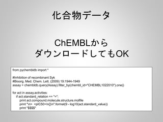 化合物データ 
ダウンロードしてもOK 
from pychembldb import * 
ChEMBLから 
#Inhibition of recombinant Syk 
#Bioorg. Med. Chem. Lett. (2009) 19:1944-1949 
assay = chembldb.query(Assay).filter_by(chembl_id="CHEMBL1022010").one() 
for act in assay.activities: 
if act.standard_relation == "=": 
print act.compound.molecule.structure.molfile 
print "n> <pIC50>n{}n".format(9 - log10(act.standard_value)) 
print "$$$$" 
 