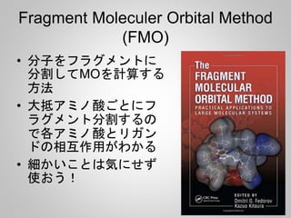 Fragment Moleculer Orbital Method
(FMO)
• 分子をフラグメントに
分割してMOを計算する
方法
• 大抵アミノ酸ごとにフ
ラグメント分割するの
で各アミノ酸とリガン
ドの相互作用がわかる
• 細かいことは気にせず
使おう！
 