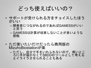 どっち使えばいいの？
• サポートが受けられる方をチョイスしたほう
がいい
– 開発者につながれるのであればGAMESSがいい
と思う
– GAMESSは計算が収束しないことが多いような
感触
• ただ使いたいだけだったら商用版の
MizuhoBiostationが楽
– ただし、自分で手をいれられないので、痒いとこ
ろに手が届かなくてSBDDのツールとして考える
とイライラさせられることもある
 