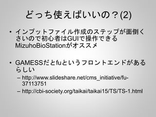 どっち使えばいいの？(2)
• インプットファイル作成のステップが面倒く
さいので初心者はGUIで操作できる
MizuhoBioStationがオススメ
• GAMESSだとfuというフロントエンドがある
らしい
– http://www.slideshare.net/cms_initiative/fu-
37113751
– http://cbi-society.org/taikai/taikai15/TS/TS-1.html
 