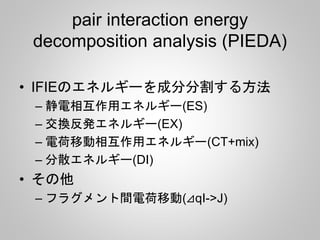 pair interaction energy
decomposition analysis (PIEDA)
• IFIEのエネルギーを成分分割する方法
– 静電相互作用エネルギー(ES)
– 交換反発エネルギー(EX)
– 電荷移動相互作用エネルギー(CT+mix)
– 分散エネルギー(DI)
• その他
– フラグメント間電荷移動(⊿qI->J)
 