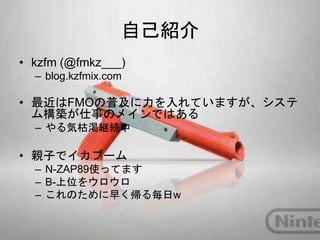 自己紹介
• kzfm (@fmkz___)
– blog.kzfmix.com
• 最近はFMOの普及に力を入れていますが、システ
ム構築が仕事のメインではある
– やる気枯渇継続中
• 親子でイカブーム
– N-ZAP89使ってます
– B-上位をウロウロ
– これのために早く帰る毎日w
 