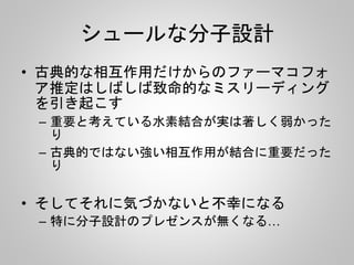 シュールな分子設計
• 古典的な相互作用だけからのファーマコフォ
ア推定はしばしば致命的なミスリーディング
を引き起こす
– 重要と考えている水素結合が実は著しく弱かった
り
– 古典的ではない強い相互作用が結合に重要だった
り
• そしてそれに気づかないと不幸になる
– 特に分子設計のプレゼンスが無くなる…
 