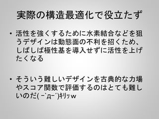 実際の構造最適化で役立たず
• 活性を強くするために水素結合などを狙
うデザインは動態面の不利を招くため、
しばしば極性基を導入せずに活性を上げ
たくなる
• そういう難しいデザインを古典的な力場
やスコア関数で評価するのはとても難し
いのだ( ｰ`дｰ´)ｷﾘｯｗ
 