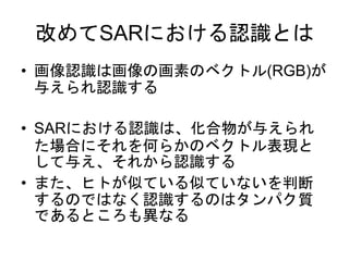 改めてSARにおける認識とは
• 画像認識は画像の画素のベクトル(RGB)が
与えられ認識する
• SARにおける認識は、化合物が与えられ
た場合にそれを何らかのベクトル表現と
して与え、それから認識する
• また、ヒトが似ている似ていないを判断
するのではなく認識するのはタンパク質
であるところも異なる
 