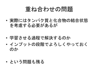 重ね合わせの問題
• 実際にはタンパク質と化合物の結合状態
を考慮する必要があるが
• 学習させる過程で解決するのか
• インプットの段階でよろしくやっておく
のか
• という問題も残る
 