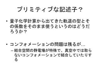 プリミティブな記述子？
• 量子化学計算から出てきた軌道の型とそ
の係数をそのまま使うというのはどうだ
ろうか？
• コンフォメーションの問題は残るが…
– 結合空間の静電場が特殊で、真空中では取ら
ないコンフォメーションで結合していたりす
る
 