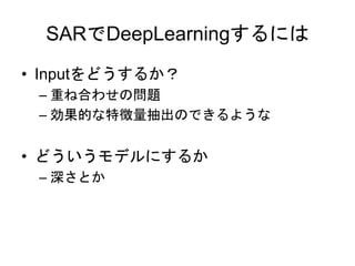 SARでDeepLearningするには
• Inputをどうするか？
– 重ね合わせの問題
– 効果的な特徴量抽出のできるような
• どういうモデルにするか
– 深さとか
 