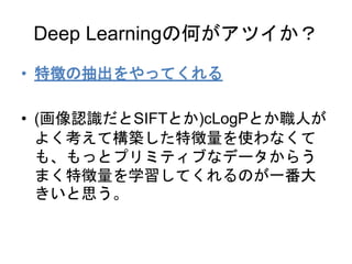 Deep Learningの何がアツイか？
• 特徴の抽出をやってくれる
• (画像認識だとSIFTとか)cLogPとか職人が
よく考えて構築した特徴量を使わなくて
も、もっとプリミティブなデータからう
まく特徴量を学習してくれるのが一番大
きいと思う。
 