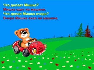 Что делает Мишка?
Мишка едет на машине.
Что делал Мишка вчера?
Вчера Мишка ехал на машине.
 