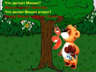 Что делает Мишка?
Мишка целует белочку.
Что делал Мишка вчера?
Вчера Мишка целовал белочку.
 