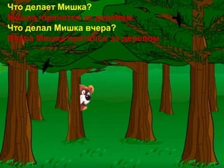Что делает Мишка?
Мишка прячется за деревом.
Что делал Мишка вчера?
Вчера Мишка прятался за деревом.
 