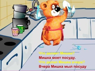 Что делает Мишка?
Мишка моет посуду.
Что делал Мишка вчера?
Вчера Мишка мыл посуду
 