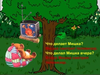 Что делает Мишка?
Мишка смотрит телевизор.
Что делал Мишка вчера?
Вчера Мишка смотрел
телевизор.
 