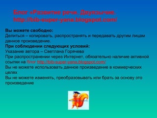 Вы можете свободно:
Делиться – копировать, распространять и передавать другим лицам
данное произведение.
При соблюдении следующих условий:
Указание автора – Светлана Горячева
При распространении через Интернет, обязательно наличие активной
ссылки на блог http://bib-super-yana.blogspot.com/
Вы не можете использовать данное произведение в коммерческих
целях
Вы не можете изменять, преобразовывать или брать за основу это
произведение
Блог «Развитие речи. Двуязычие.
http://bib-super-yana.blogspot.com/
 