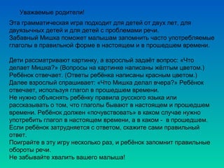 Уважаемые родители!
Эта грамматическая игра подходит для детей от двух лет, для
двуязычных детей и для детей с проблемами речи.
Забавный Мишка поможет малышам запомнить часто употребляемые
глаголы в правильной форме в настоящем и в прошедшем времени.
Дети рассматривают картинку, а взрослый задаёт вопрос: «Что
делает Мишка?» (Вопросы на картинке написаны жёлтым цветом.)
Ребёнок отвечает. (Ответы ребёнка написаны красным цветом.)
Далее взрослый спрашивает: «Что Мишка делал вчера?» Ребёнок
отвечает, используя глагол в прошедшем времени.
Не нужно объяснять ребёнку правила русского языка или
рассказывать о том, что глаголы бывают в настоящем и прошедшем
времени. Ребёнок должен «почувствовать» в каком случае нужно
употребить глагол в настоящем времени, а в каком - в прошедшем.
Если ребёнок затрудняется с ответом, скажите сами правильный
ответ.
Поиграйте в эту игру несколько раз, и ребёнок запомнит правильные
обороты речи.
Не забывайте хвалить вашего малыша!
 