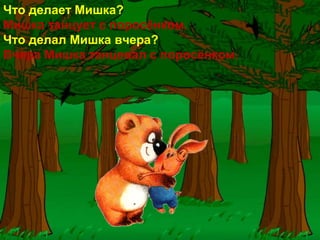 Что делает Мишка?
Мишка танцует с поросёнком.
Что делал Мишка вчера?
Вчера Мишка танцевал с поросёнком.
 
