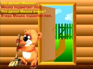 Что делает Мишка?
Мишка подметает пол.
Что делал Мишка вчера?
Вчера Мишка подметал пол.
 