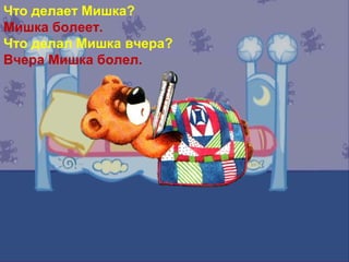 Что делает Мишка?
Мишка болеет.
Что делал Мишка вчера?
Вчера Мишка болел.
 
