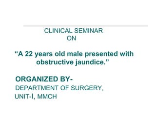 CLINICAL SEMINAR
ON
“A 22 years old male presented with
obstructive jaundice.”
ORGANIZED BY-
DEPARTMENT OF SURGERY,
UNIT-I, MMCH
 