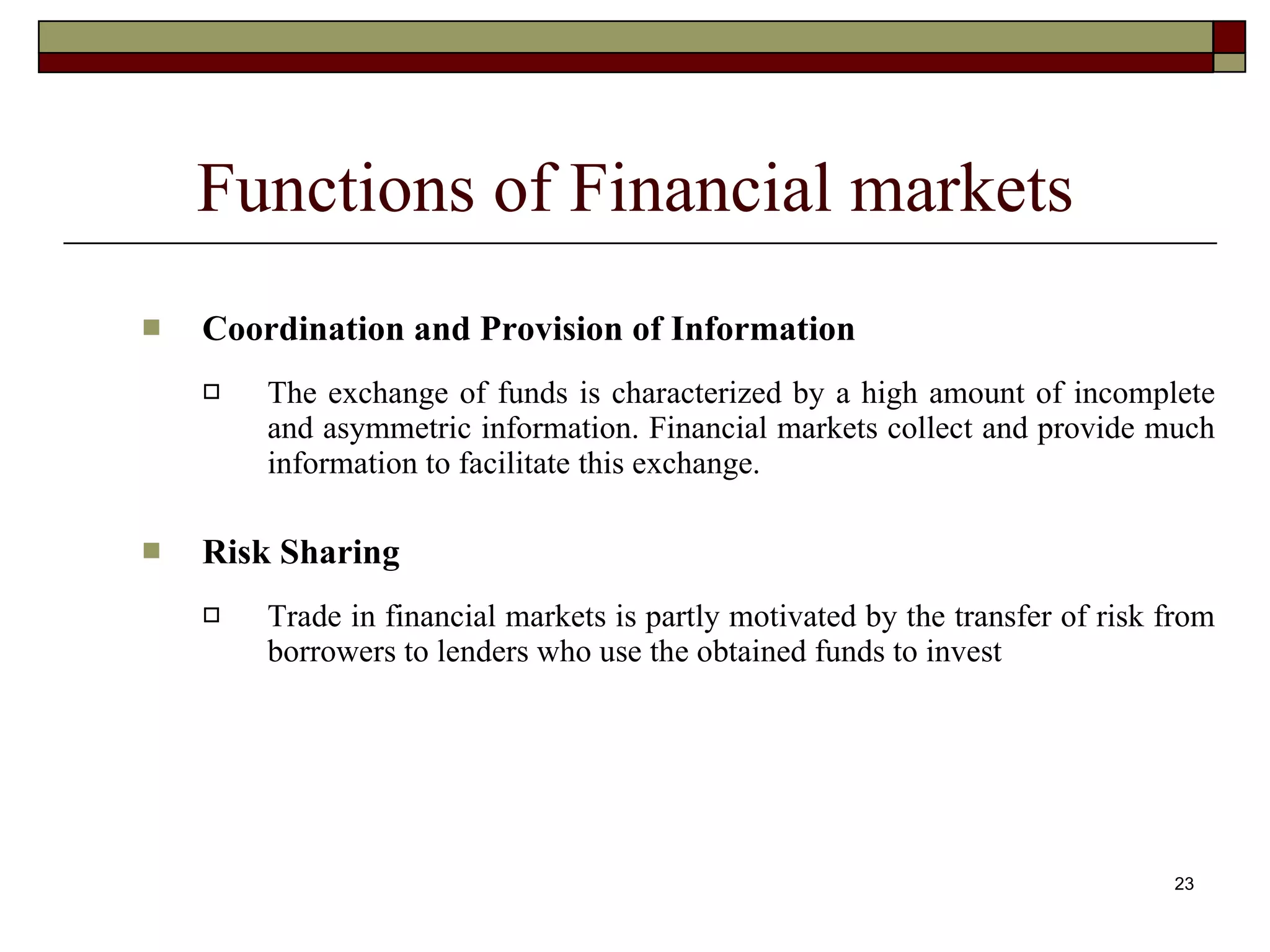 23
Functions of Financial markets
 Coordination and Provision of Information
 The exchange of funds is characterized by a high amount of incomplete
and asymmetric information. Financial markets collect and provide much
information to facilitate this exchange.
 Risk Sharing
 Trade in financial markets is partly motivated by the transfer of risk from
borrowers to lenders who use the obtained funds to invest
 
