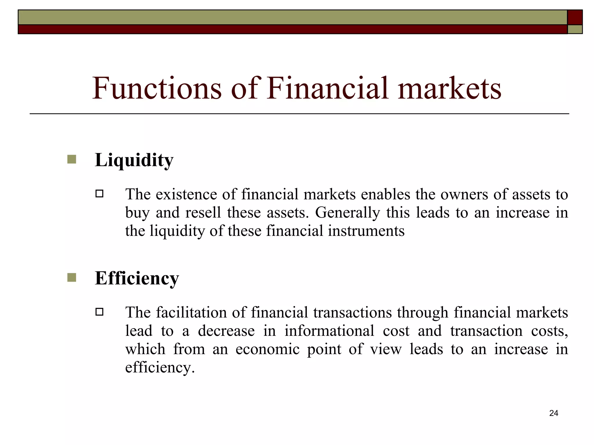 24
Functions of Financial markets
 Liquidity
 The existence of financial markets enables the owners of assets to
buy and resell these assets. Generally this leads to an increase in
the liquidity of these financial instruments
 Efficiency
 The facilitation of financial transactions through financial markets
lead to a decrease in informational cost and transaction costs,
which from an economic point of view leads to an increase in
efficiency.
 