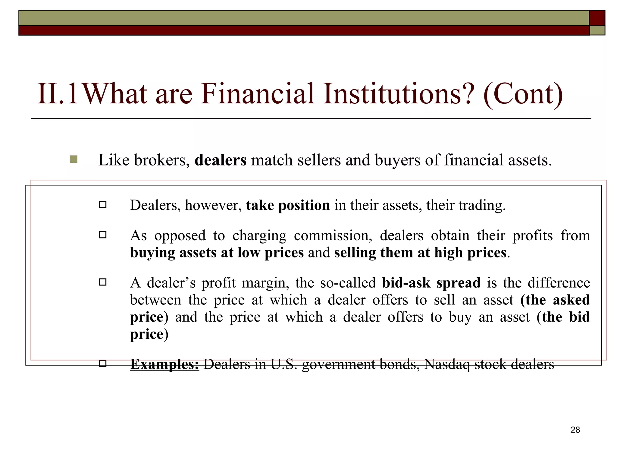28
II.1What are Financial Institutions? (Cont)
 Like brokers, dealers match sellers and buyers of financial assets.
 Dealers, however, take position in their assets, their trading.
 As opposed to charging commission, dealers obtain their profits from
buying assets at low prices and selling them at high prices.
 A dealer’s profit margin, the so-called bid-ask spread is the difference
between the price at which a dealer offers to sell an asset (the asked
price) and the price at which a dealer offers to buy an asset (the bid
price)
 Examples: Dealers in U.S. government bonds, Nasdaq stock dealers
 
