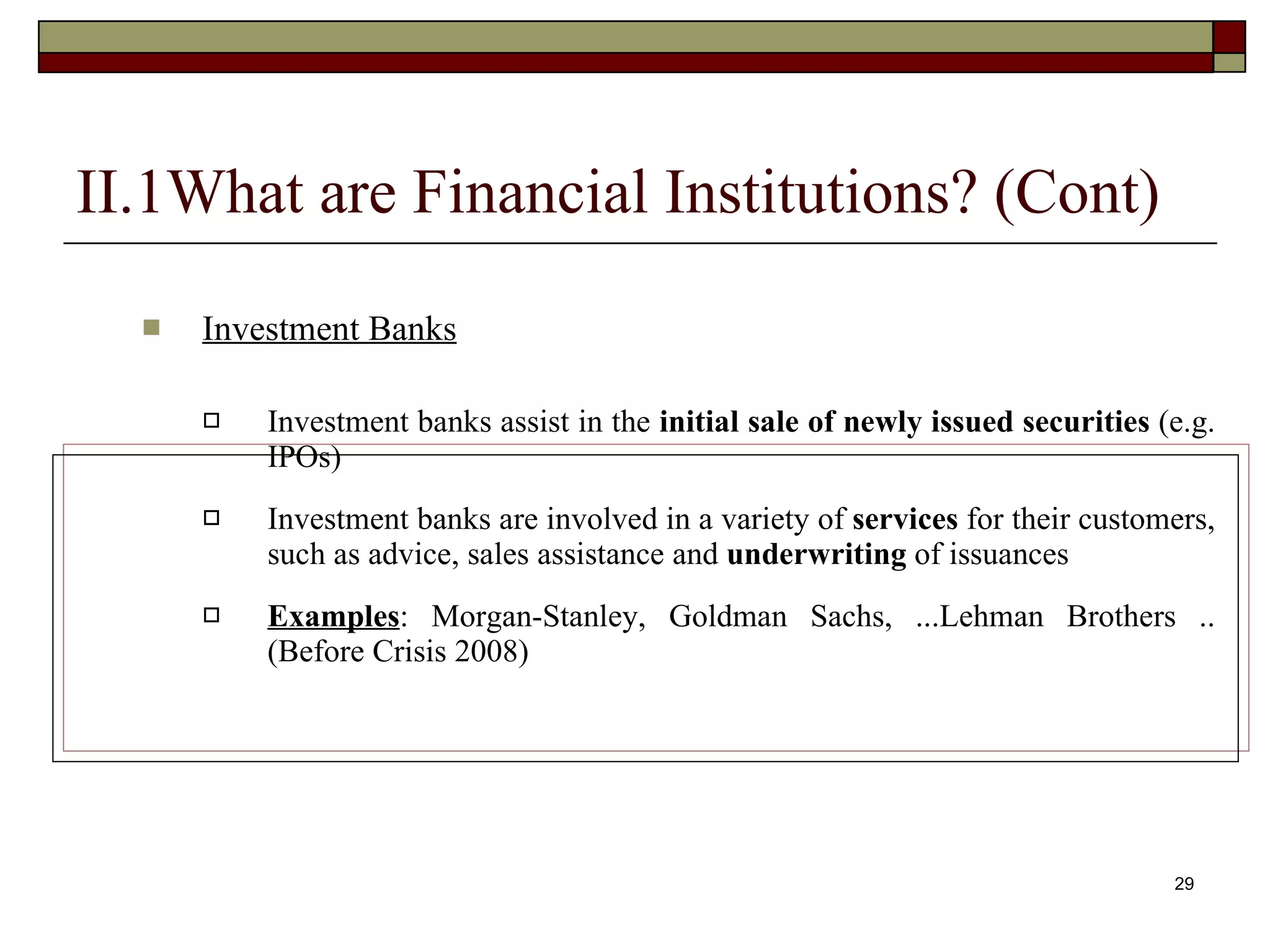 29
II.1What are Financial Institutions? (Cont)
 Investment Banks
 Investment banks assist in the initial sale of newly issued securities (e.g.
IPOs)
 Investment banks are involved in a variety of services for their customers,
such as advice, sales assistance and underwriting of issuances
 Examples: Morgan-Stanley, Goldman Sachs, ...Lehman Brothers ..
(Before Crisis 2008)
 