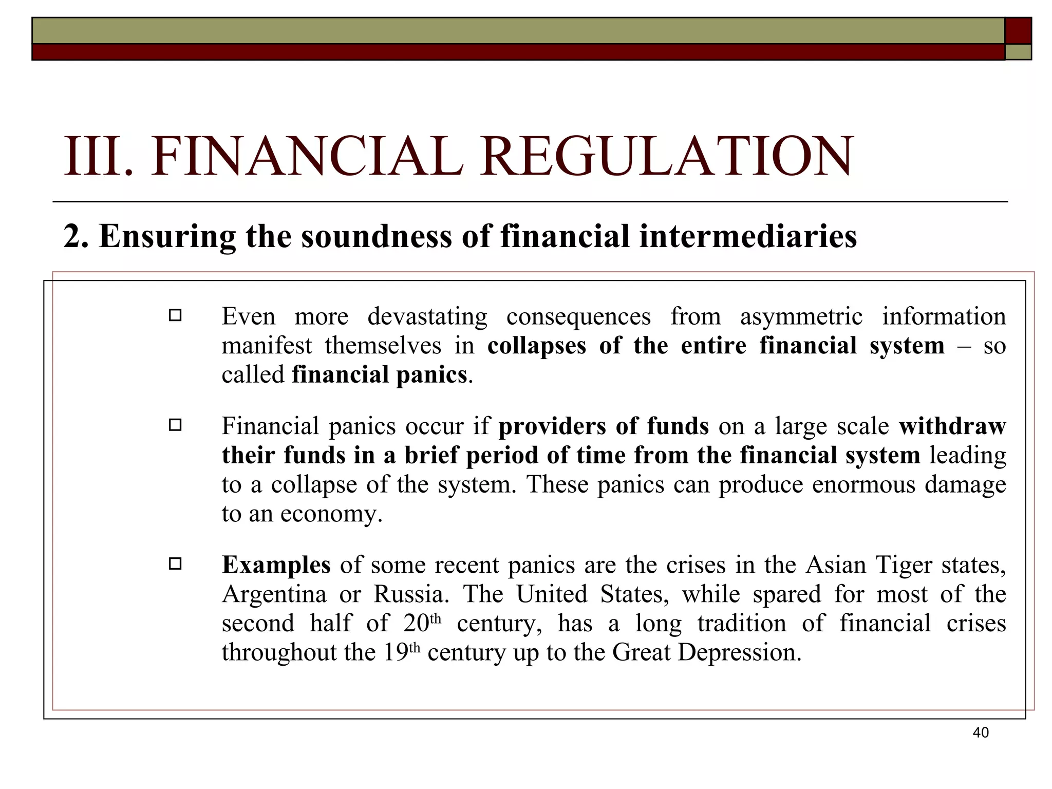40
III. FINANCIAL REGULATION
2. Ensuring the soundness of financial intermediaries
 Even more devastating consequences from asymmetric information
manifest themselves in collapses of the entire financial system – so
called financial panics.
 Financial panics occur if providers of funds on a large scale withdraw
their funds in a brief period of time from the financial system leading
to a collapse of the system. These panics can produce enormous damage
to an economy.
 Examples of some recent panics are the crises in the Asian Tiger states,
Argentina or Russia. The United States, while spared for most of the
second half of 20th
century, has a long tradition of financial crises
throughout the 19th
century up to the Great Depression.
 