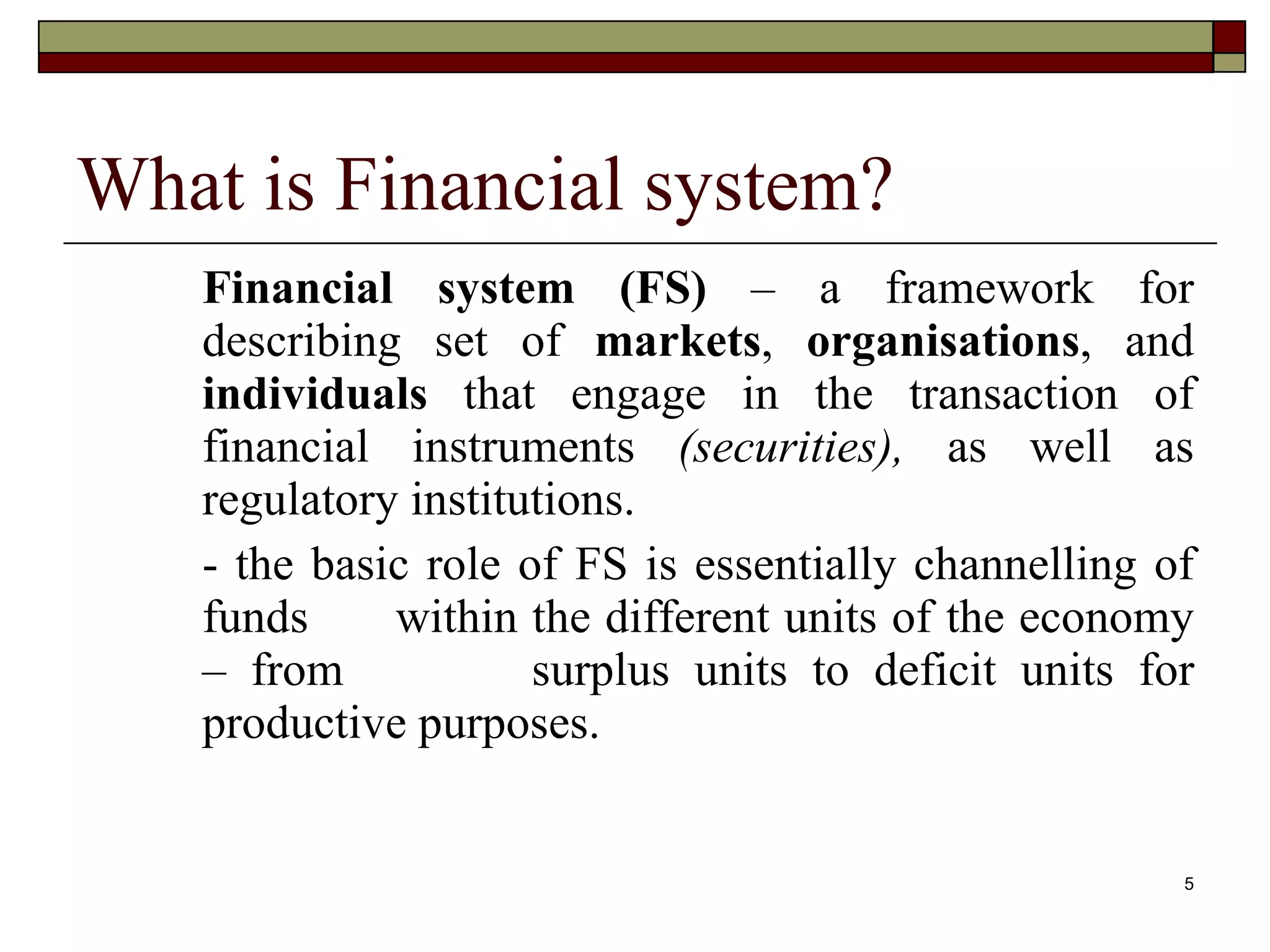 5
What is Financial system?
Financial system (FS) – a framework for
describing set of markets, organisations, and
individuals that engage in the transaction of
financial instruments (securities), as well as
regulatory institutions.
- the basic role of FS is essentially channelling of
funds within the different units of the economy
– from surplus units to deficit units for
productive purposes.
 