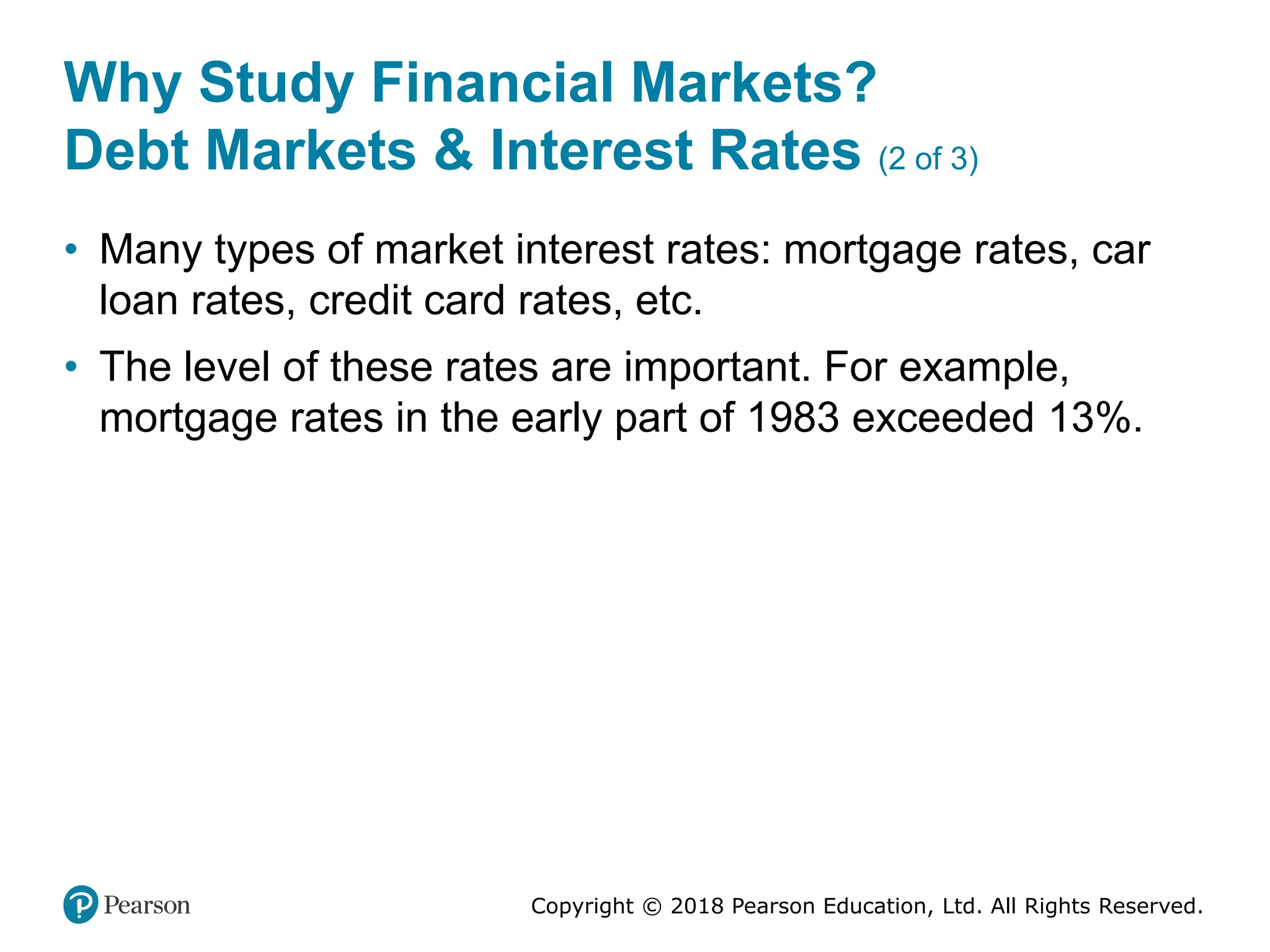 Copyright © 2018 Pearson Education, Ltd. All Rights Reserved.
Why Study Financial Markets?
Debt Markets & Interest Rates (2 of 3)
• Many types of market interest rates: mortgage rates, car
loan rates, credit card rates, etc.
• The level of these rates are important. For example,
mortgage rates in the early part of 1983 exceeded 13%.
 