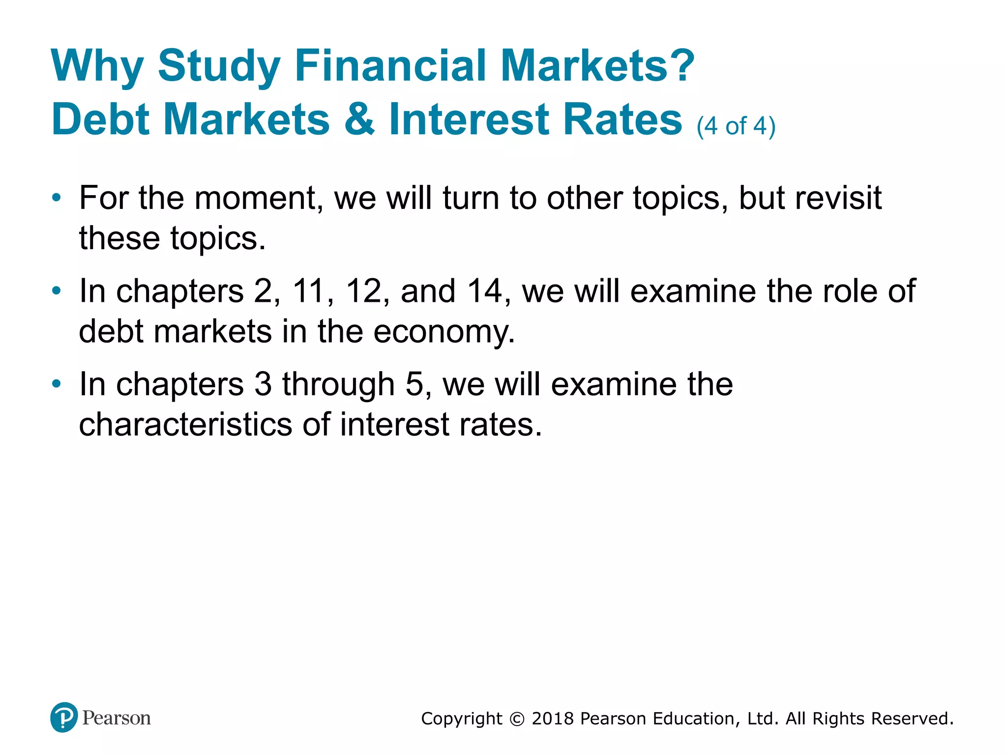 Copyright © 2018 Pearson Education, Ltd. All Rights Reserved.
Why Study Financial Markets?
Debt Markets & Interest Rates (4 of 4)
• For the moment, we will turn to other topics, but revisit
these topics.
• In chapters 2, 11, 12, and 14, we will examine the role of
debt markets in the economy.
• In chapters 3 through 5, we will examine the
characteristics of interest rates.
 