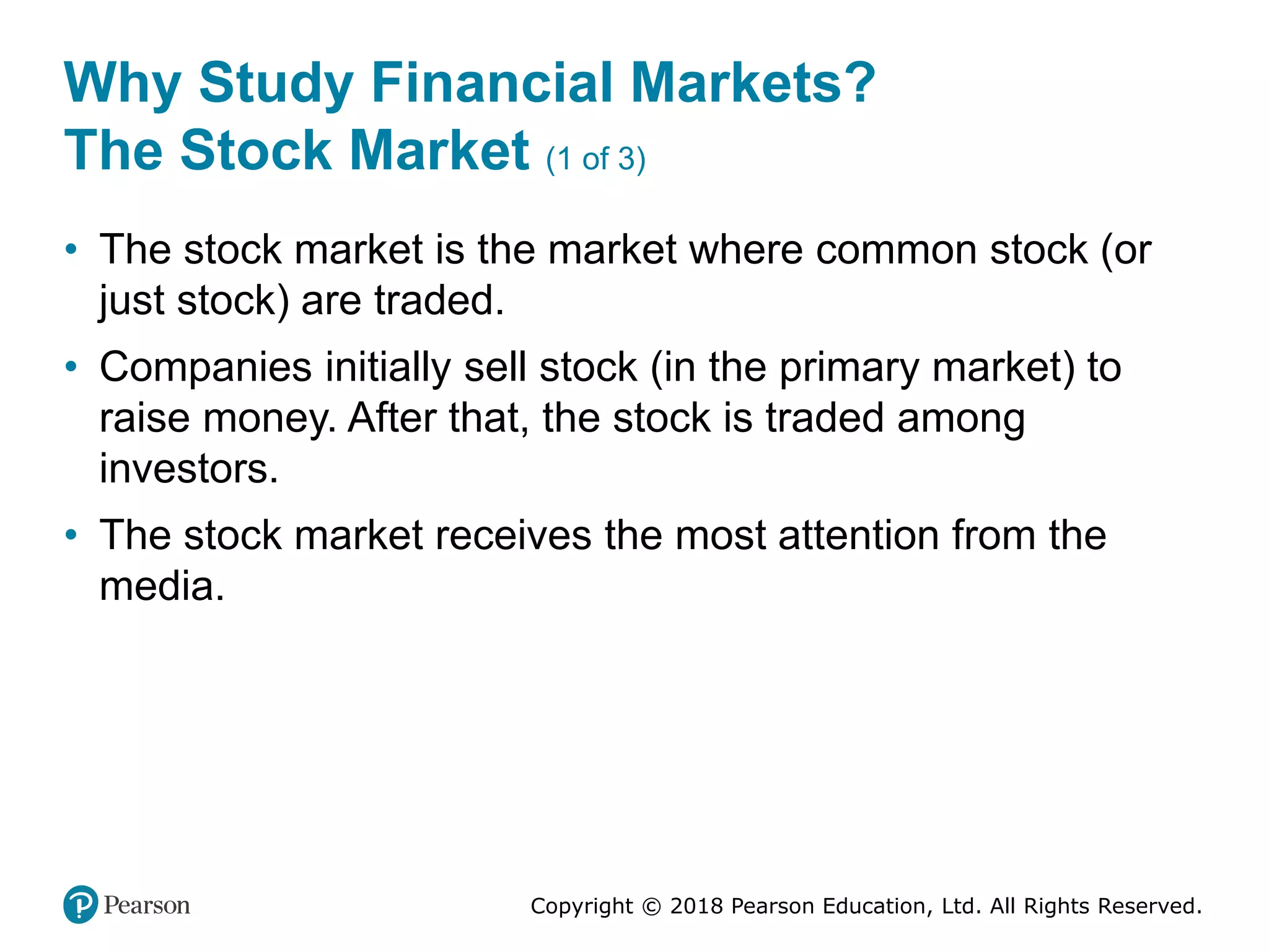 Copyright © 2018 Pearson Education, Ltd. All Rights Reserved.
Why Study Financial Markets?
The Stock Market (1 of 3)
• The stock market is the market where common stock (or
just stock) are traded.
• Companies initially sell stock (in the primary market) to
raise money. After that, the stock is traded among
investors.
• The stock market receives the most attention from the
media.
 