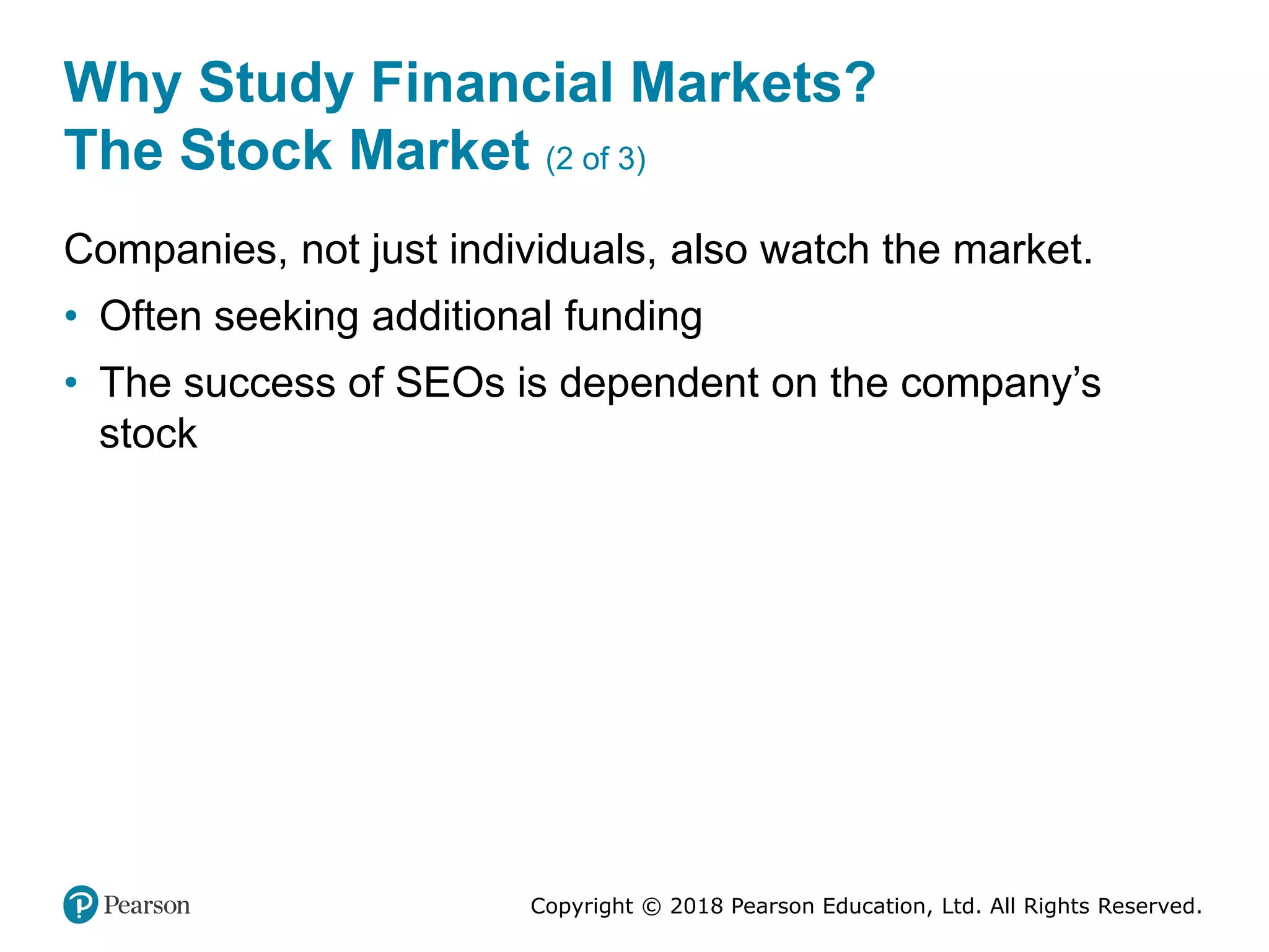 Copyright © 2018 Pearson Education, Ltd. All Rights Reserved.
Why Study Financial Markets?
The Stock Market (2 of 3)
Companies, not just individuals, also watch the market.
• Often seeking additional funding
• The success of SEOs is dependent on the company’s
stock
 