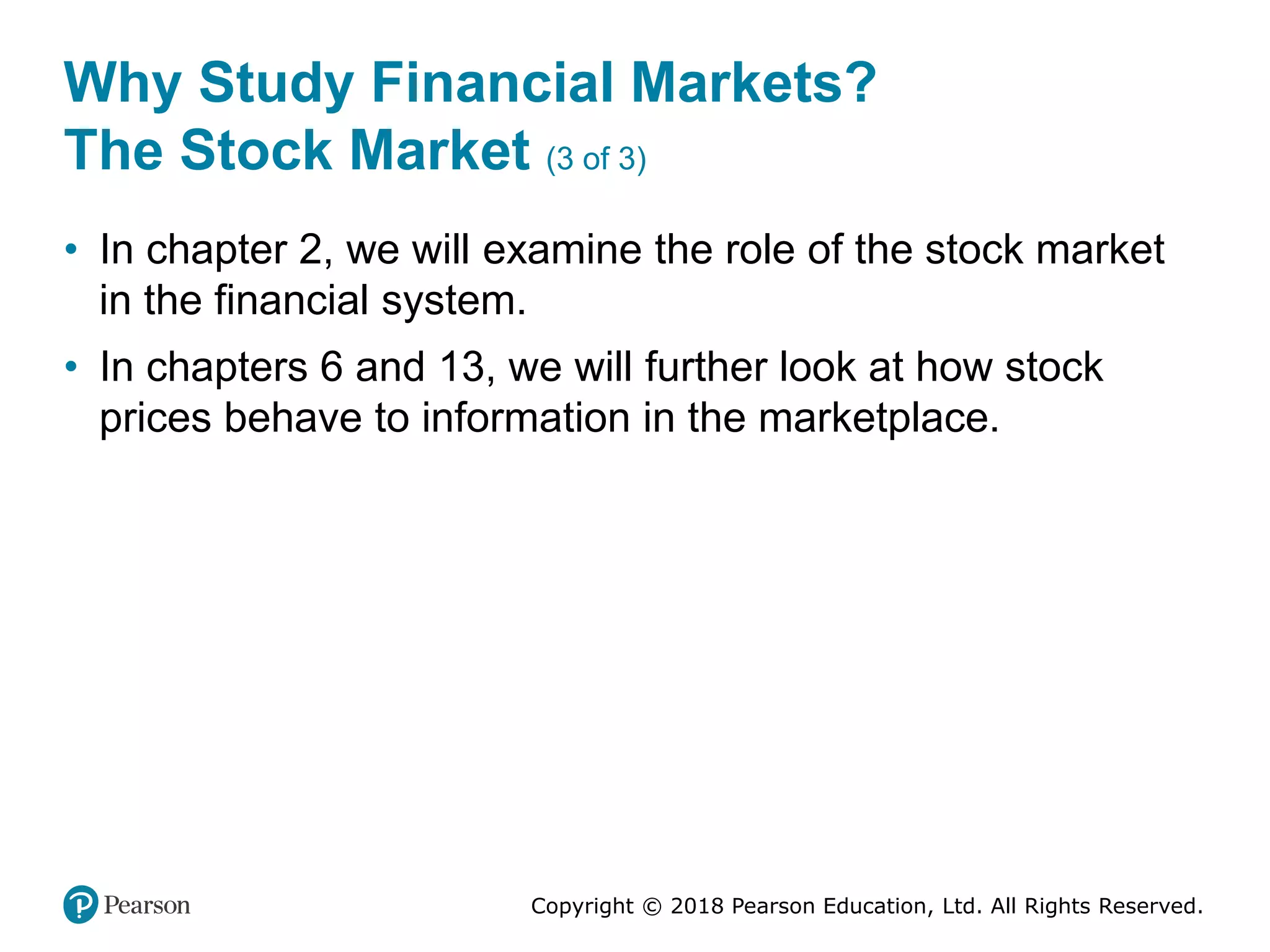 Copyright © 2018 Pearson Education, Ltd. All Rights Reserved.
Why Study Financial Markets?
The Stock Market (3 of 3)
• In chapter 2, we will examine the role of the stock market
in the financial system.
• In chapters 6 and 13, we will further look at how stock
prices behave to information in the marketplace.
 