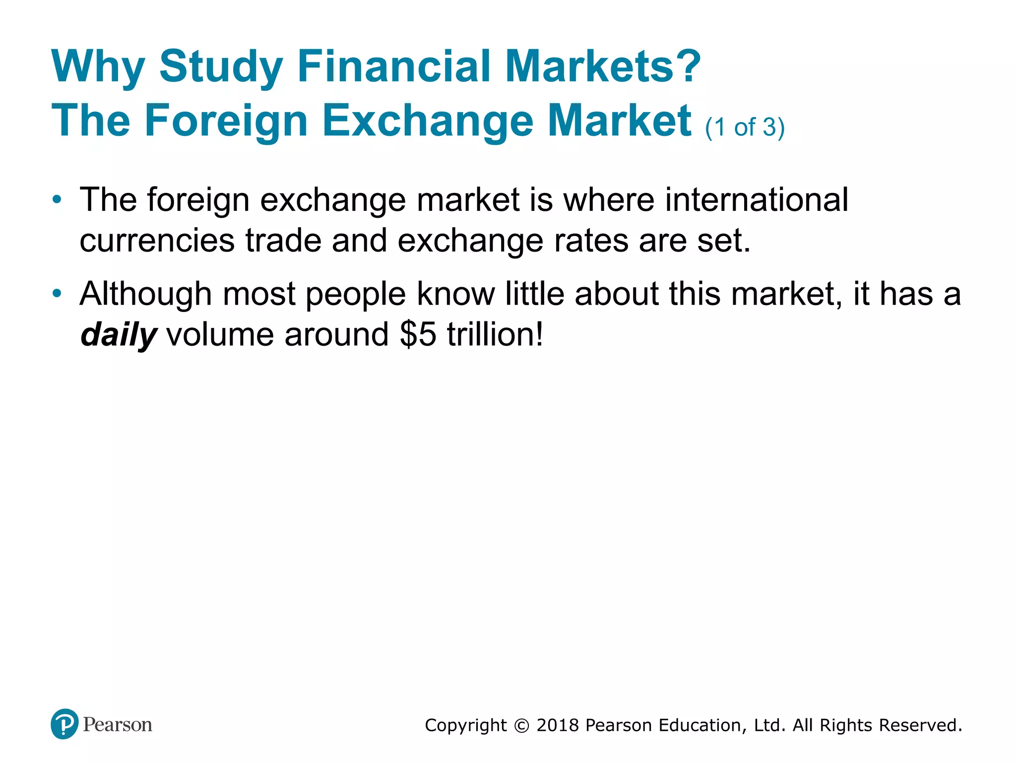 Copyright © 2018 Pearson Education, Ltd. All Rights Reserved.
Why Study Financial Markets?
The Foreign Exchange Market (1 of 3)
• The foreign exchange market is where international
currencies trade and exchange rates are set.
• Although most people know little about this market, it has a
daily volume around $5 trillion!
 