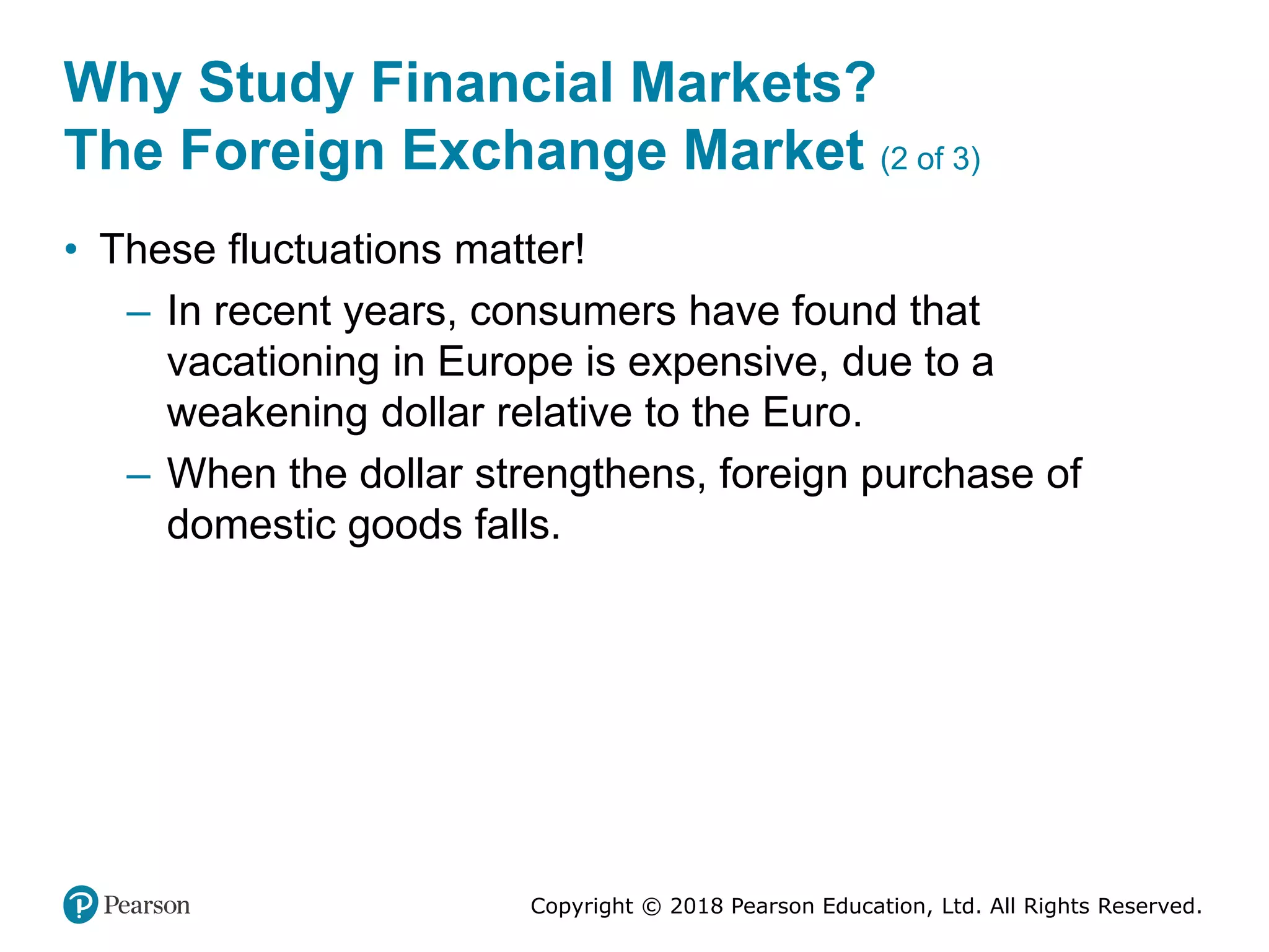 Copyright © 2018 Pearson Education, Ltd. All Rights Reserved.
Why Study Financial Markets?
The Foreign Exchange Market (2 of 3)
• These fluctuations matter!
– In recent years, consumers have found that
vacationing in Europe is expensive, due to a
weakening dollar relative to the Euro.
– When the dollar strengthens, foreign purchase of
domestic goods falls.
 