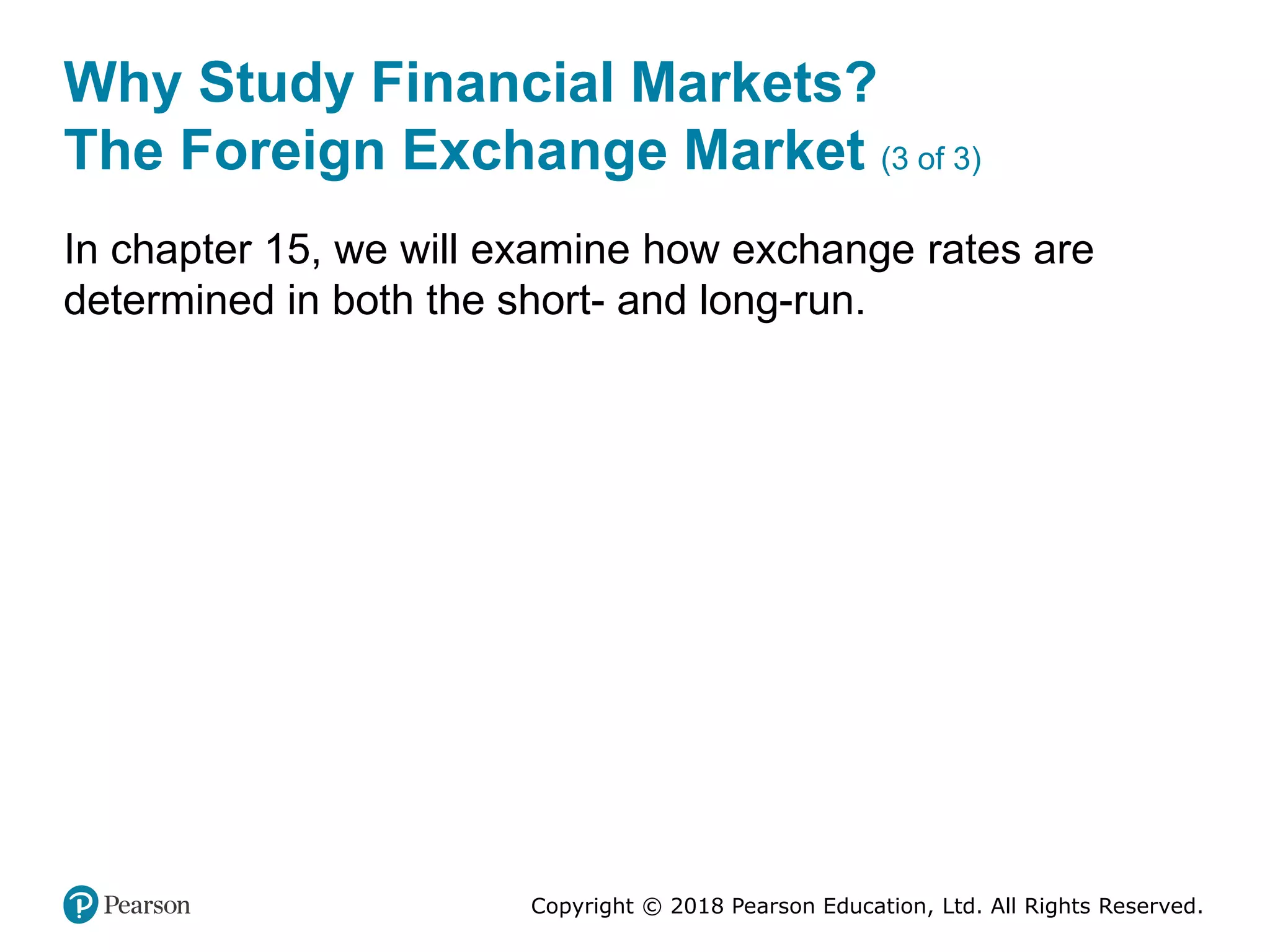 Copyright © 2018 Pearson Education, Ltd. All Rights Reserved.
Why Study Financial Markets?
The Foreign Exchange Market (3 of 3)
In chapter 15, we will examine how exchange rates are
determined in both the short- and long-run.
 