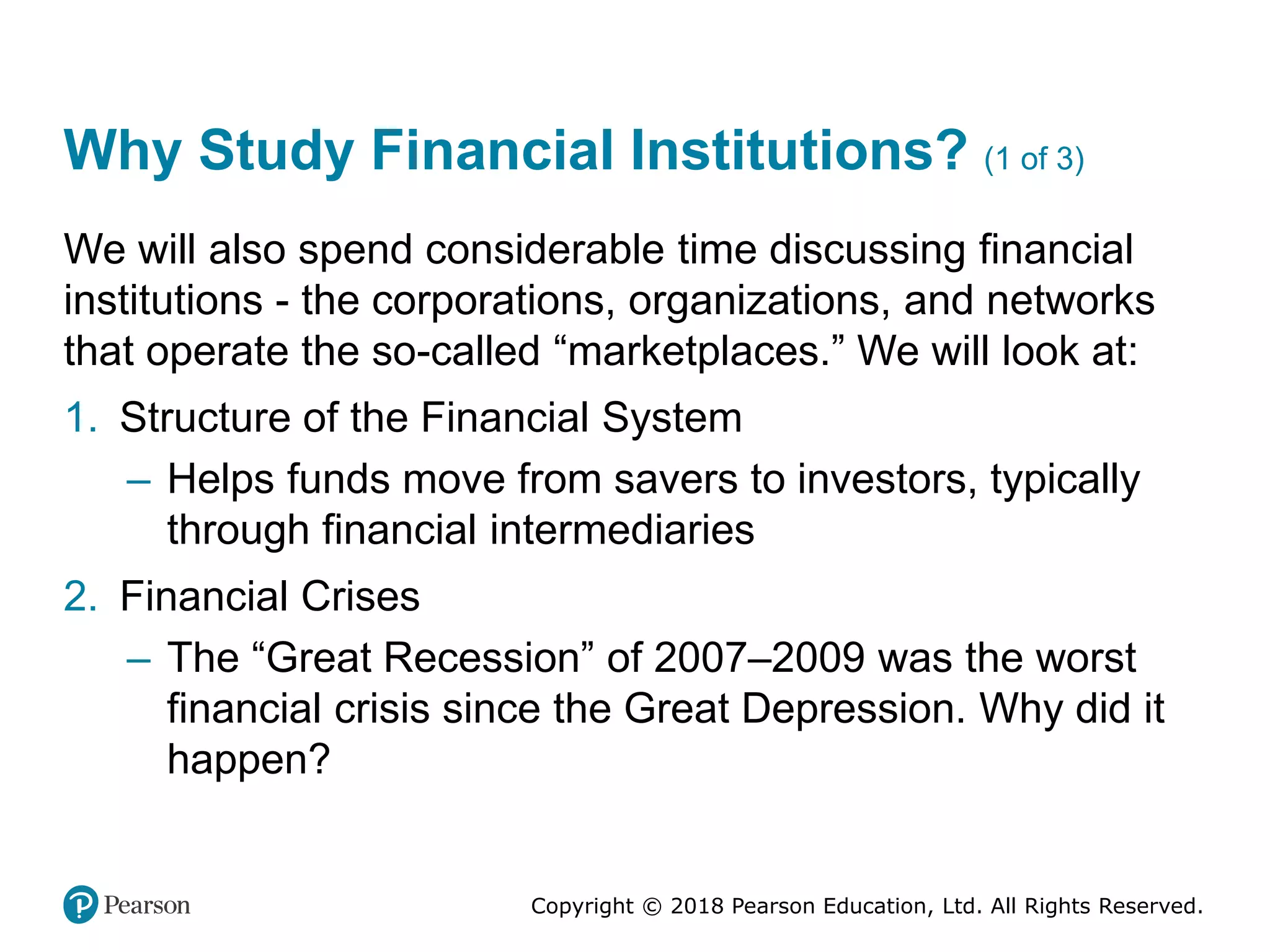 Copyright © 2018 Pearson Education, Ltd. All Rights Reserved.
Why Study Financial Institutions? (1 of 3)
We will also spend considerable time discussing financial
institutions - the corporations, organizations, and networks
that operate the so-called “marketplaces.” We will look at:
1. Structure of the Financial System
– Helps funds move from savers to investors, typically
through financial intermediaries
2. Financial Crises
– The “Great Recession” of 2007–2009 was the worst
financial crisis since the Great Depression. Why did it
happen?
 
