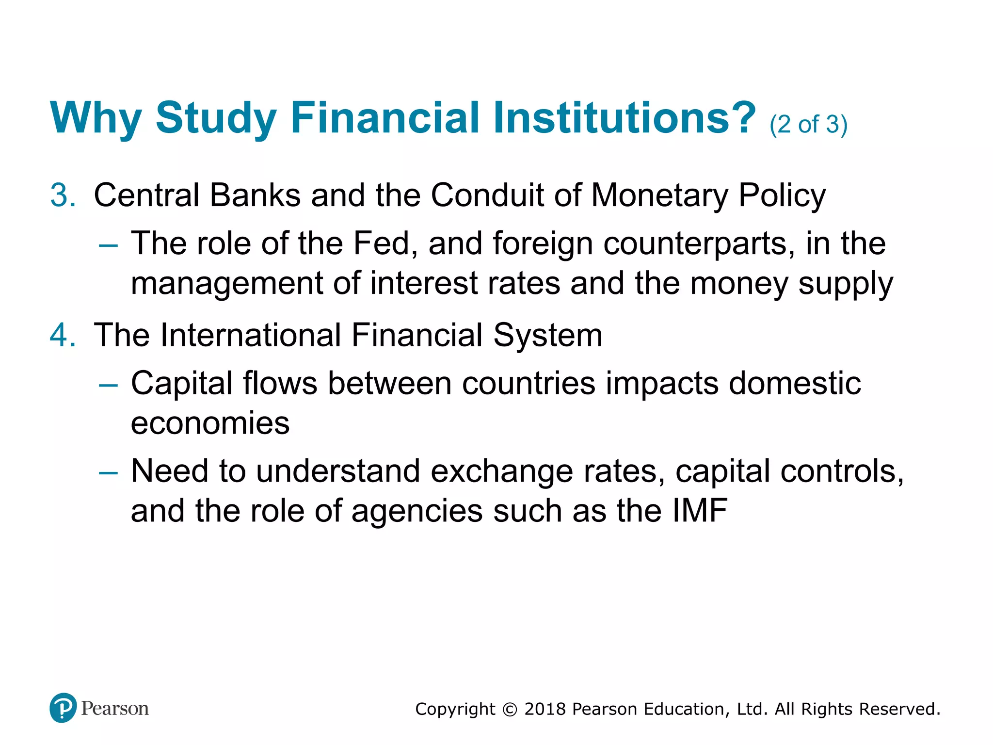 Copyright © 2018 Pearson Education, Ltd. All Rights Reserved.
Why Study Financial Institutions? (2 of 3)
3. Central Banks and the Conduit of Monetary Policy
– The role of the Fed, and foreign counterparts, in the
management of interest rates and the money supply
4. The International Financial System
– Capital flows between countries impacts domestic
economies
– Need to understand exchange rates, capital controls,
and the role of agencies such as the IMF
 